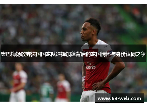 奥巴梅扬放弃法国国家队选择加蓬背后的家国情怀与身份认同之争